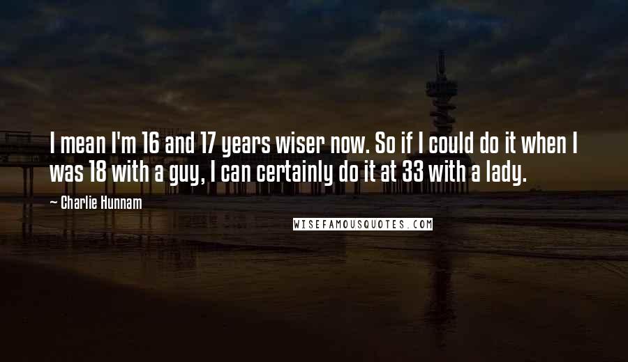 Charlie Hunnam Quotes: I mean I'm 16 and 17 years wiser now. So if I could do it when I was 18 with a guy, I can certainly do it at 33 with a lady.