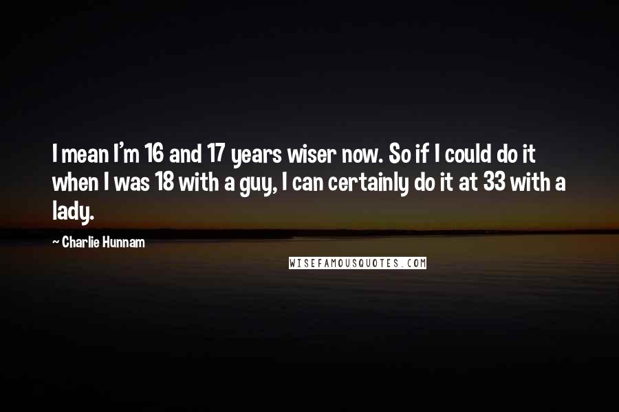 Charlie Hunnam Quotes: I mean I'm 16 and 17 years wiser now. So if I could do it when I was 18 with a guy, I can certainly do it at 33 with a lady.