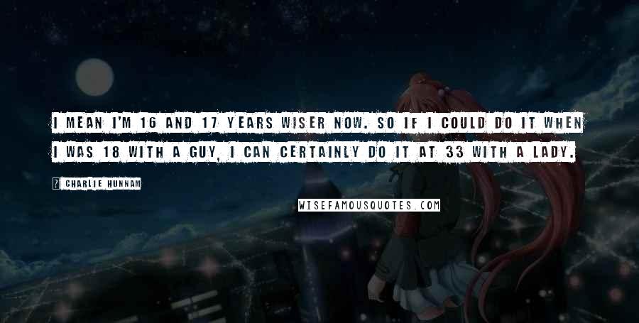 Charlie Hunnam Quotes: I mean I'm 16 and 17 years wiser now. So if I could do it when I was 18 with a guy, I can certainly do it at 33 with a lady.