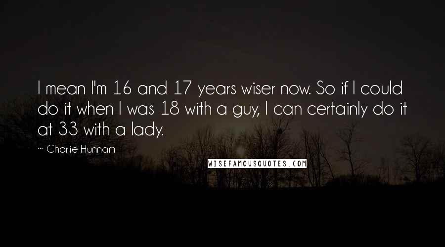 Charlie Hunnam Quotes: I mean I'm 16 and 17 years wiser now. So if I could do it when I was 18 with a guy, I can certainly do it at 33 with a lady.