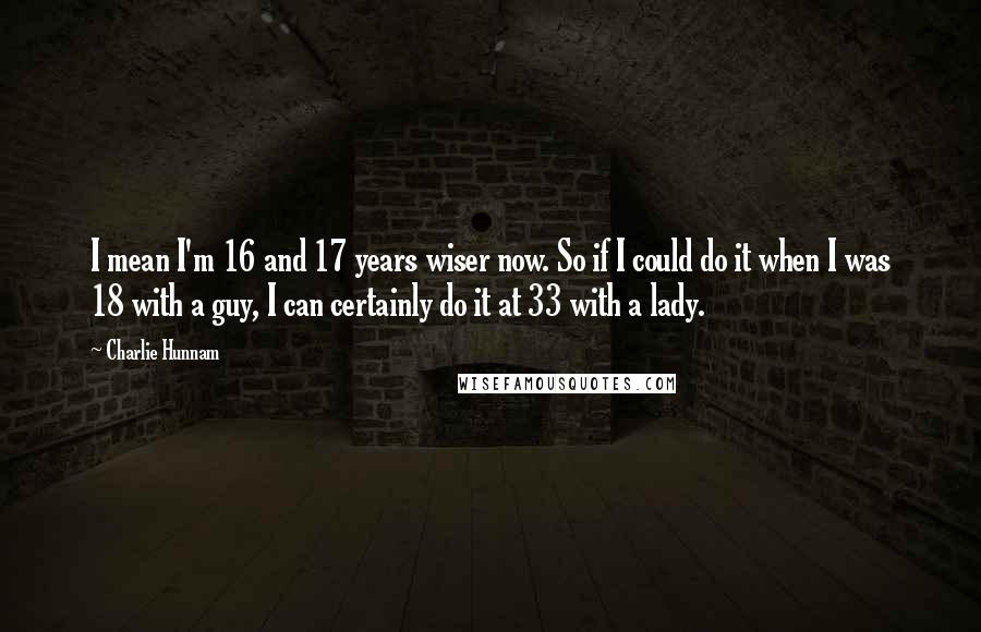 Charlie Hunnam Quotes: I mean I'm 16 and 17 years wiser now. So if I could do it when I was 18 with a guy, I can certainly do it at 33 with a lady.