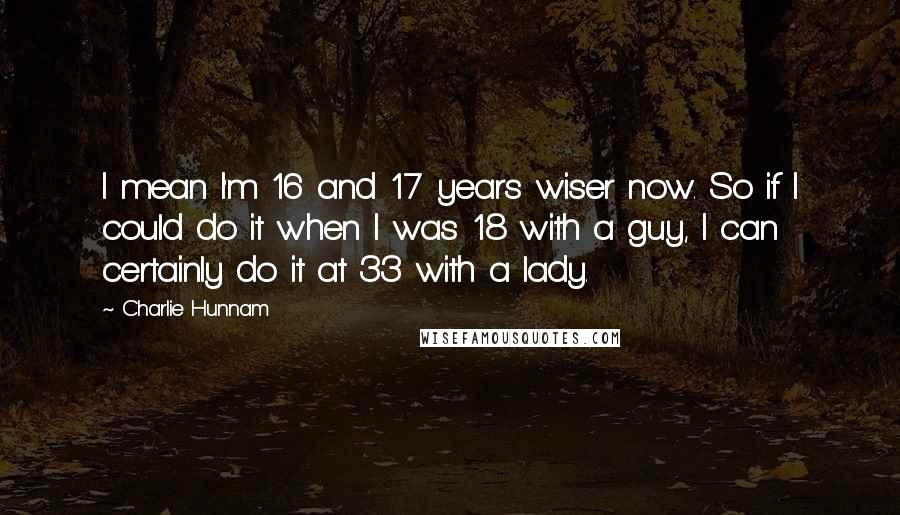 Charlie Hunnam Quotes: I mean I'm 16 and 17 years wiser now. So if I could do it when I was 18 with a guy, I can certainly do it at 33 with a lady.