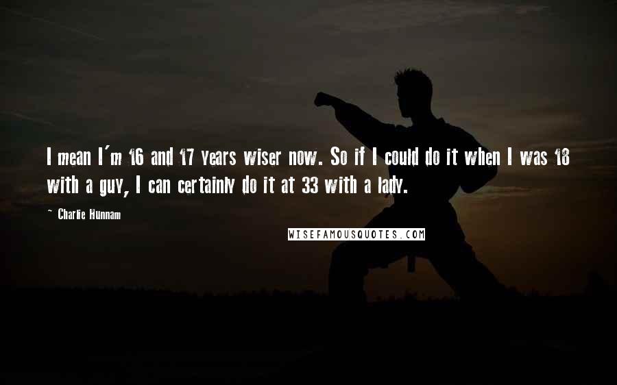 Charlie Hunnam Quotes: I mean I'm 16 and 17 years wiser now. So if I could do it when I was 18 with a guy, I can certainly do it at 33 with a lady.