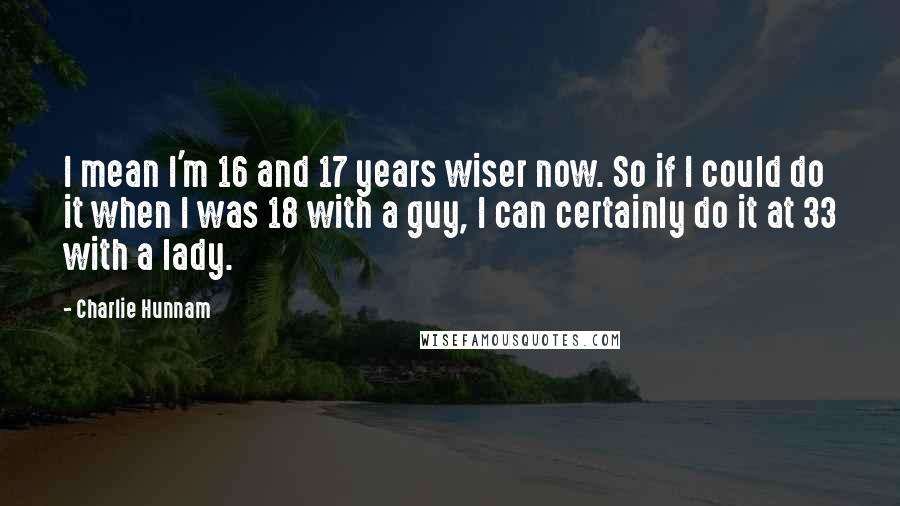 Charlie Hunnam Quotes: I mean I'm 16 and 17 years wiser now. So if I could do it when I was 18 with a guy, I can certainly do it at 33 with a lady.