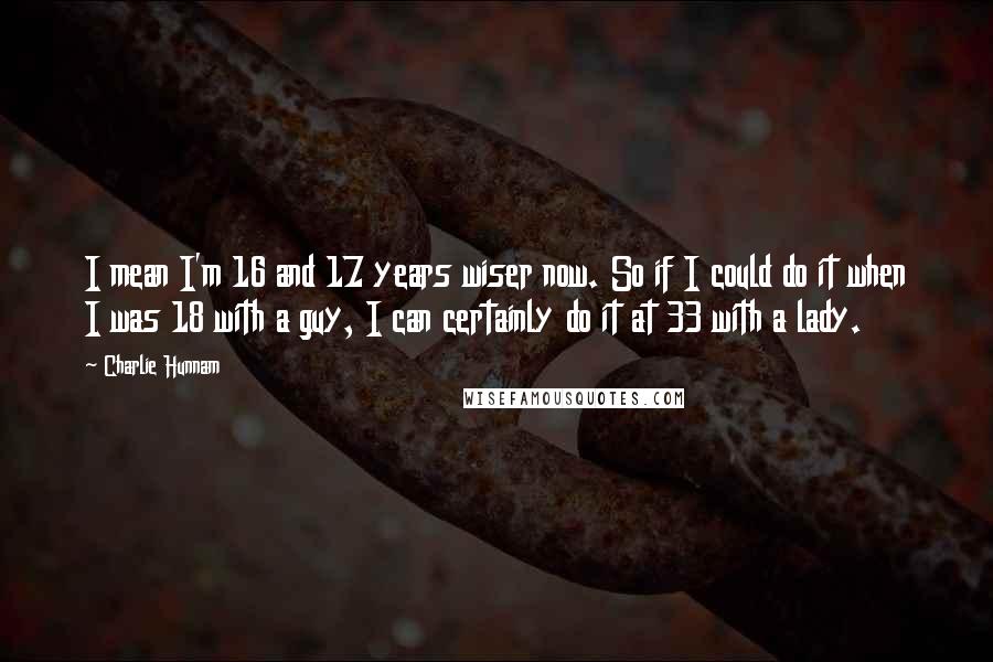 Charlie Hunnam Quotes: I mean I'm 16 and 17 years wiser now. So if I could do it when I was 18 with a guy, I can certainly do it at 33 with a lady.