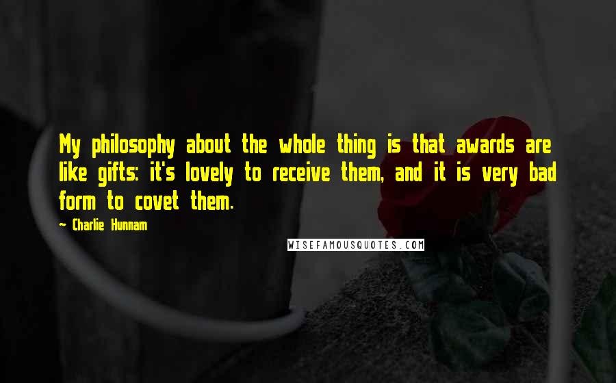 Charlie Hunnam Quotes: My philosophy about the whole thing is that awards are like gifts: it's lovely to receive them, and it is very bad form to covet them.