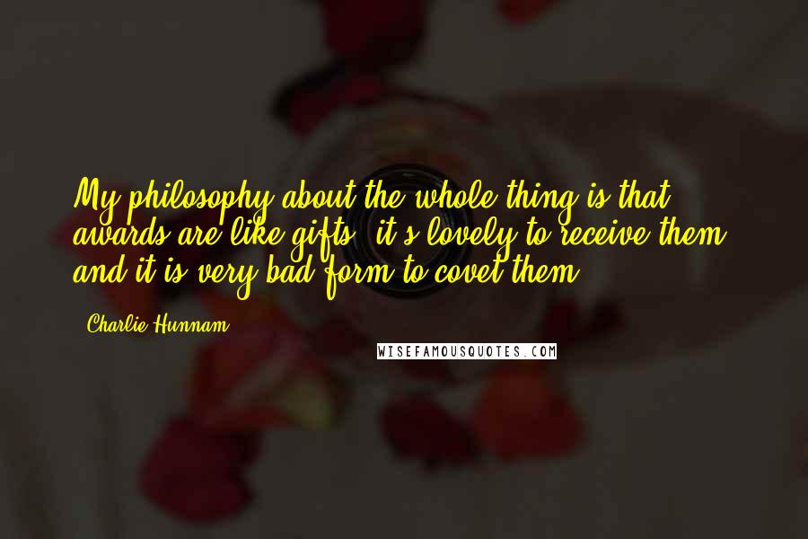 Charlie Hunnam Quotes: My philosophy about the whole thing is that awards are like gifts: it's lovely to receive them, and it is very bad form to covet them.