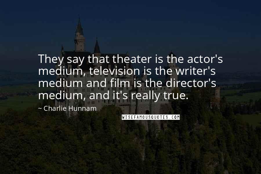 Charlie Hunnam Quotes: They say that theater is the actor's medium, television is the writer's medium and film is the director's medium, and it's really true.