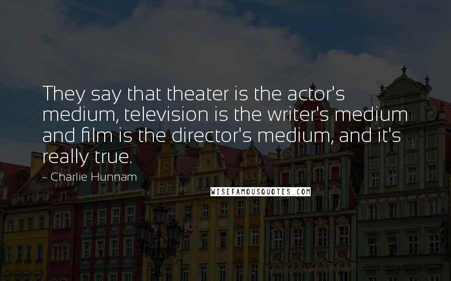 Charlie Hunnam Quotes: They say that theater is the actor's medium, television is the writer's medium and film is the director's medium, and it's really true.