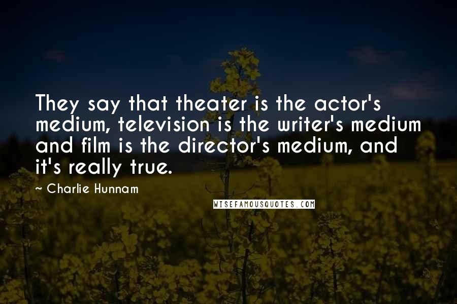 Charlie Hunnam Quotes: They say that theater is the actor's medium, television is the writer's medium and film is the director's medium, and it's really true.