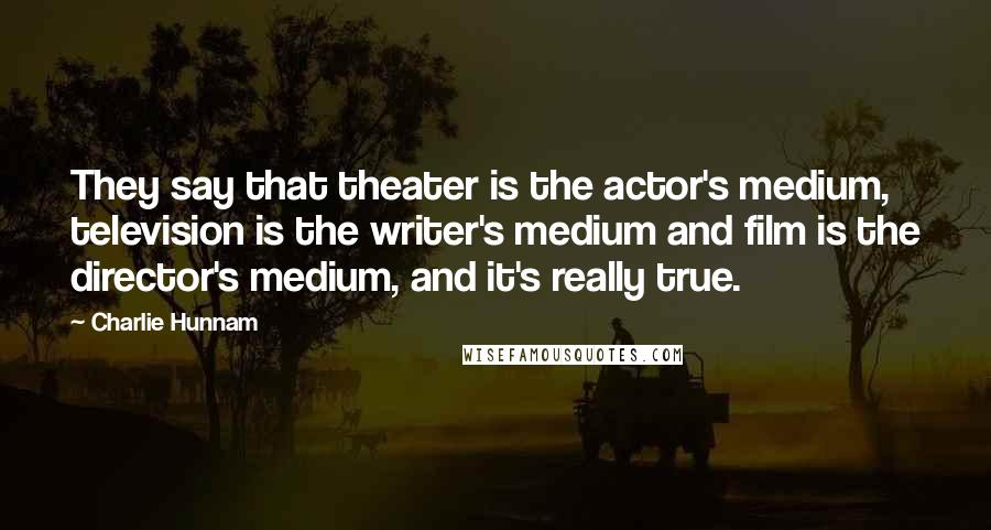 Charlie Hunnam Quotes: They say that theater is the actor's medium, television is the writer's medium and film is the director's medium, and it's really true.