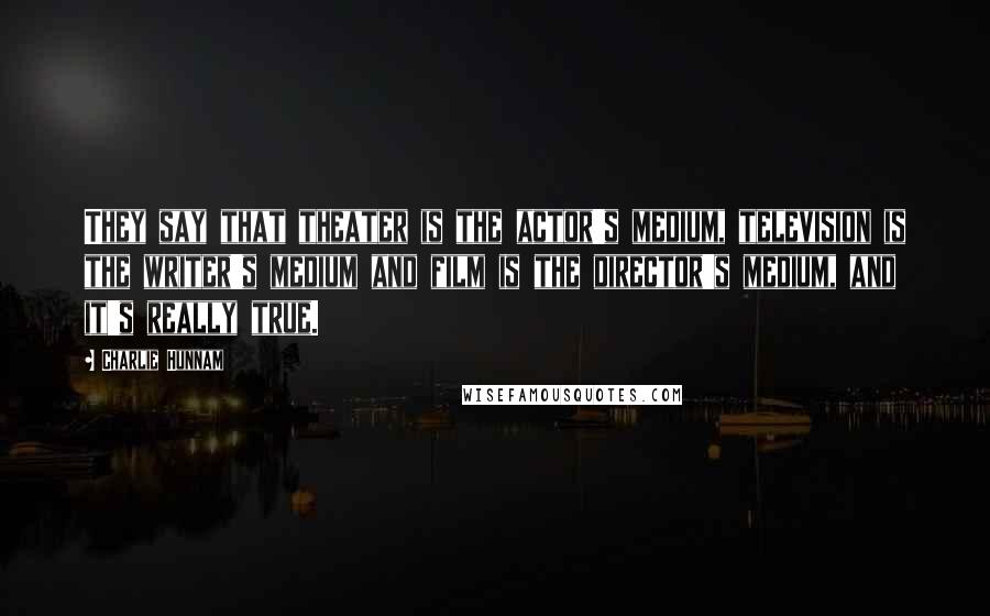 Charlie Hunnam Quotes: They say that theater is the actor's medium, television is the writer's medium and film is the director's medium, and it's really true.