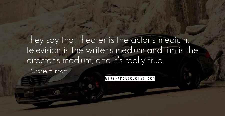 Charlie Hunnam Quotes: They say that theater is the actor's medium, television is the writer's medium and film is the director's medium, and it's really true.