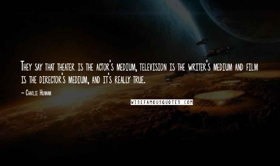 Charlie Hunnam Quotes: They say that theater is the actor's medium, television is the writer's medium and film is the director's medium, and it's really true.