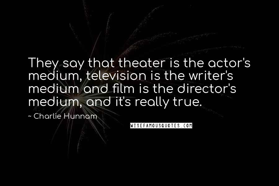 Charlie Hunnam Quotes: They say that theater is the actor's medium, television is the writer's medium and film is the director's medium, and it's really true.