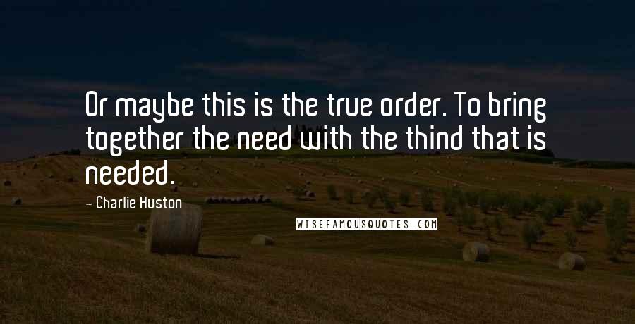 Charlie Huston Quotes: Or maybe this is the true order. To bring together the need with the thind that is needed.