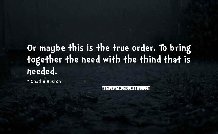 Charlie Huston Quotes: Or maybe this is the true order. To bring together the need with the thind that is needed.