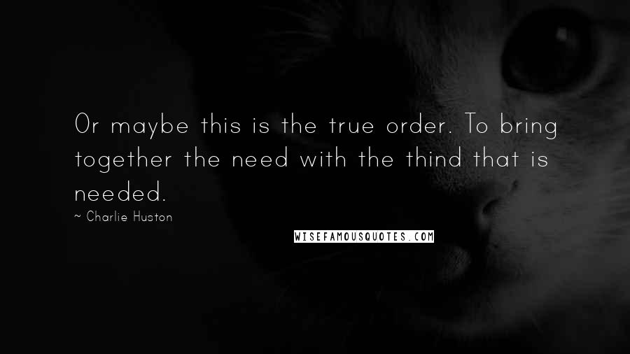 Charlie Huston Quotes: Or maybe this is the true order. To bring together the need with the thind that is needed.