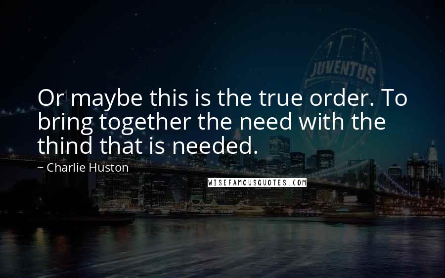 Charlie Huston Quotes: Or maybe this is the true order. To bring together the need with the thind that is needed.