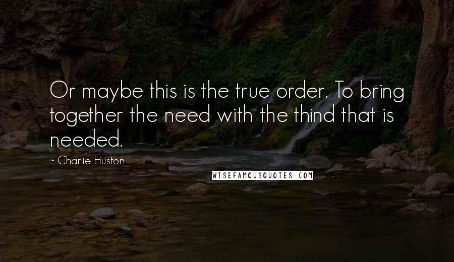 Charlie Huston Quotes: Or maybe this is the true order. To bring together the need with the thind that is needed.