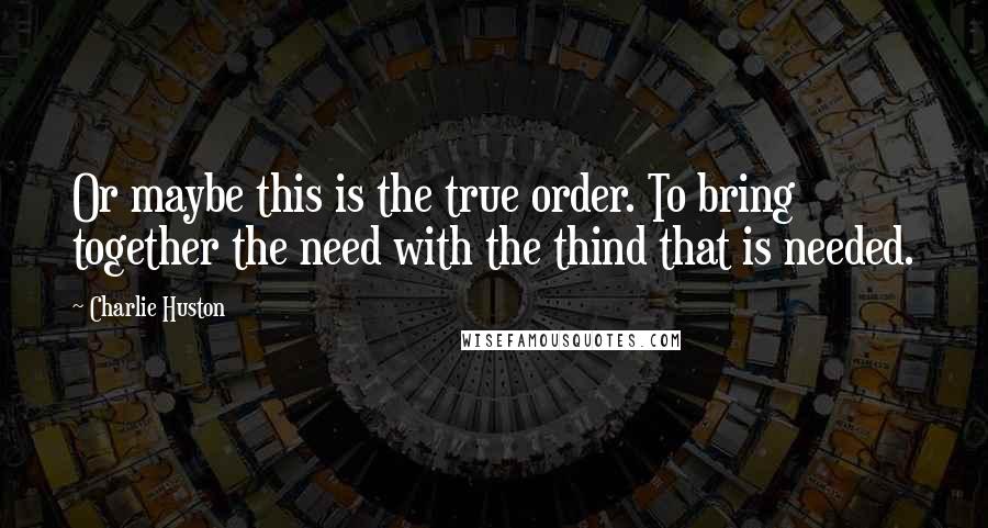 Charlie Huston Quotes: Or maybe this is the true order. To bring together the need with the thind that is needed.