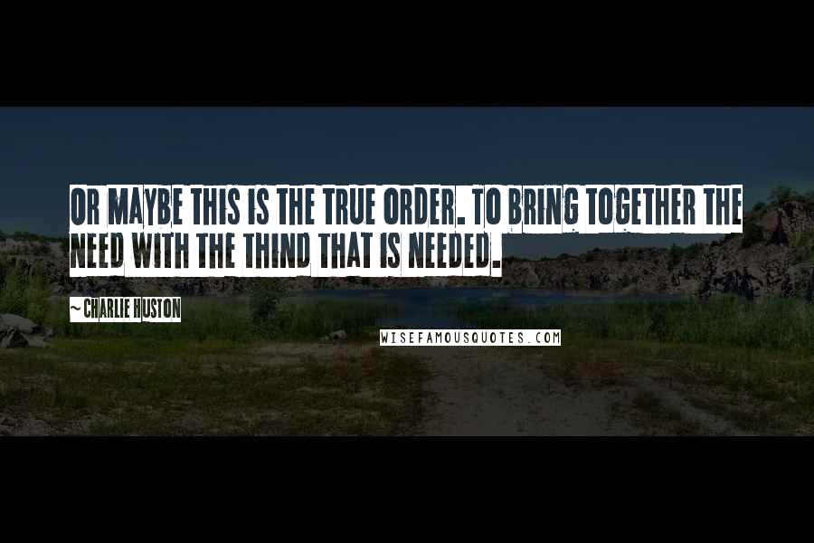 Charlie Huston Quotes: Or maybe this is the true order. To bring together the need with the thind that is needed.