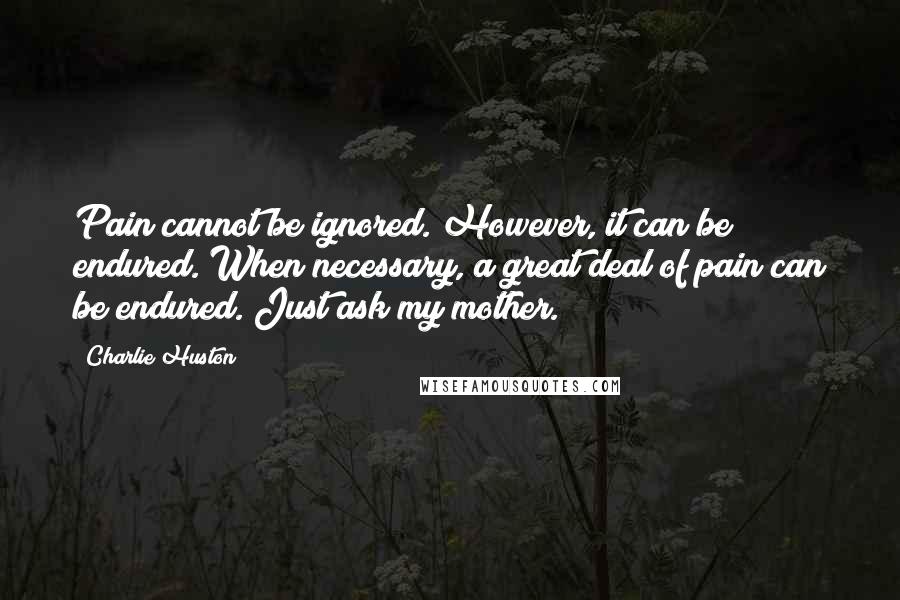 Charlie Huston Quotes: Pain cannot be ignored. However, it can be endured. When necessary, a great deal of pain can be endured. Just ask my mother.