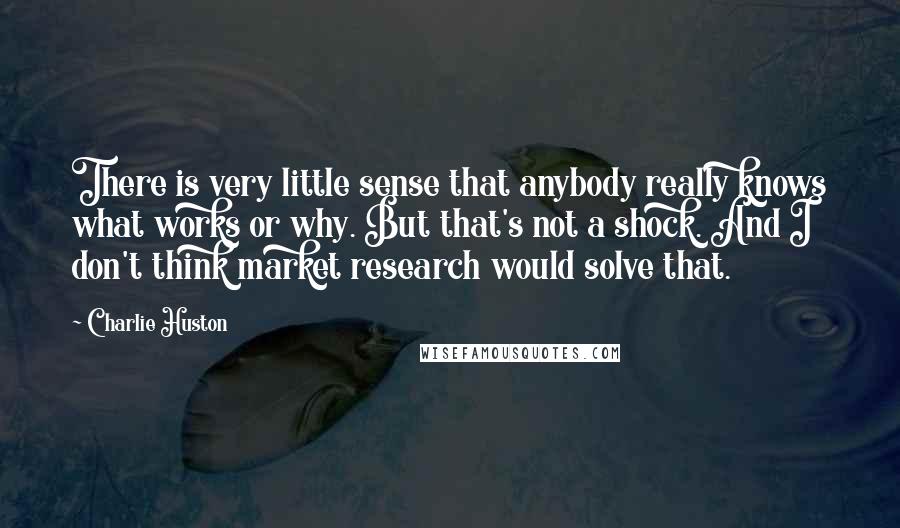 Charlie Huston Quotes: There is very little sense that anybody really knows what works or why. But that's not a shock. And I don't think market research would solve that.
