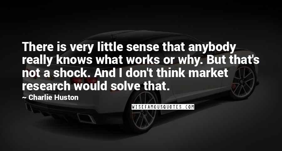 Charlie Huston Quotes: There is very little sense that anybody really knows what works or why. But that's not a shock. And I don't think market research would solve that.