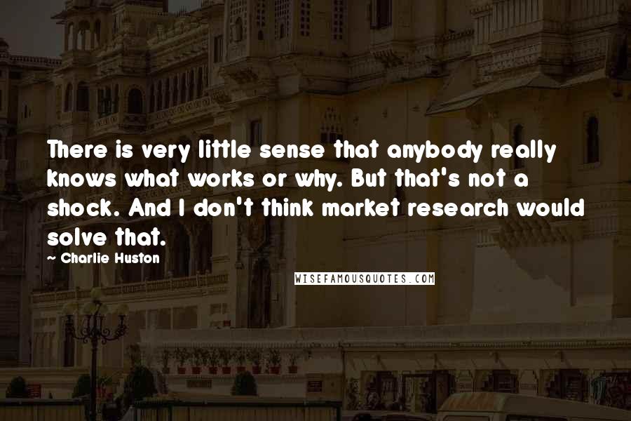 Charlie Huston Quotes: There is very little sense that anybody really knows what works or why. But that's not a shock. And I don't think market research would solve that.