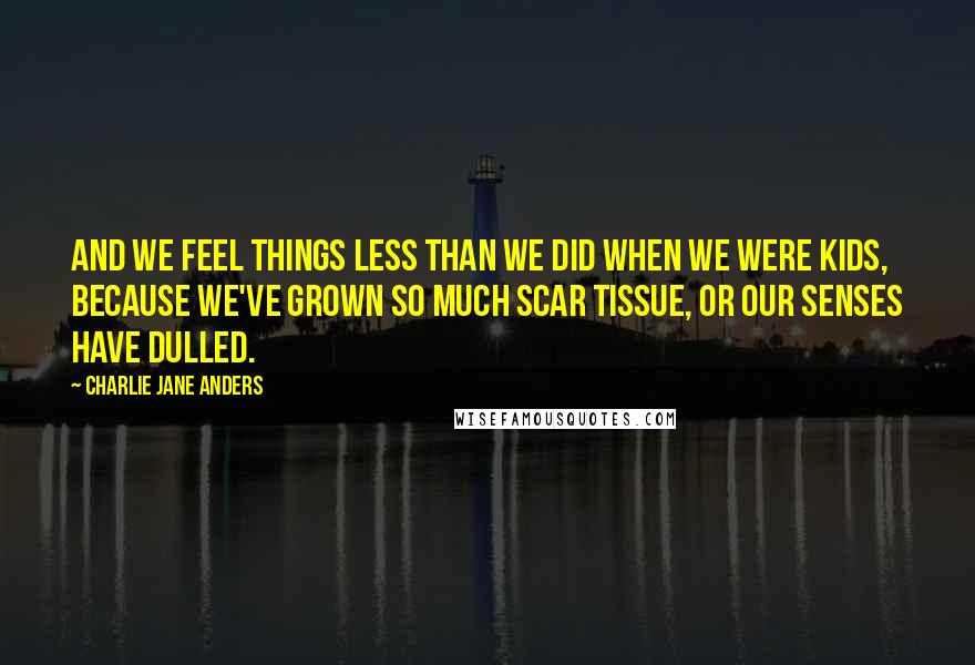 Charlie Jane Anders Quotes: And we feel things less than we did when we were kids, because we've grown so much scar tissue, or our senses have dulled.