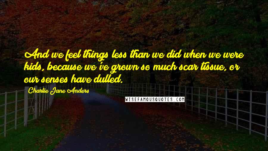 Charlie Jane Anders Quotes: And we feel things less than we did when we were kids, because we've grown so much scar tissue, or our senses have dulled.