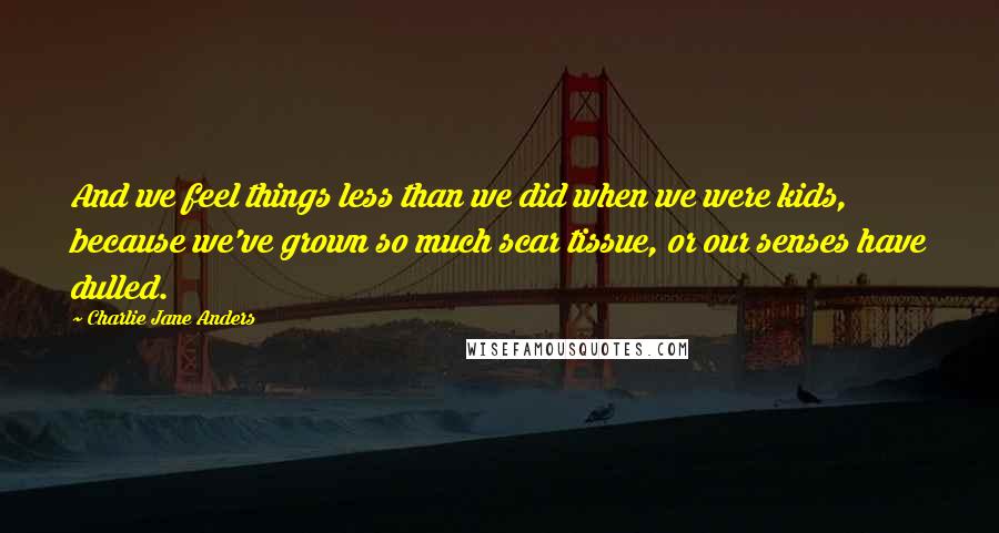 Charlie Jane Anders Quotes: And we feel things less than we did when we were kids, because we've grown so much scar tissue, or our senses have dulled.