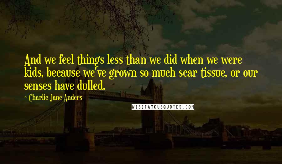 Charlie Jane Anders Quotes: And we feel things less than we did when we were kids, because we've grown so much scar tissue, or our senses have dulled.