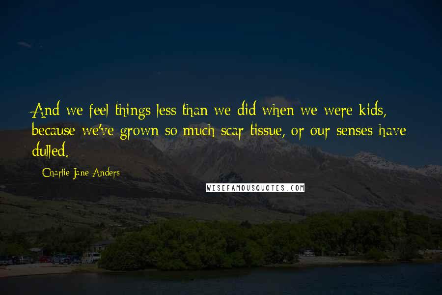 Charlie Jane Anders Quotes: And we feel things less than we did when we were kids, because we've grown so much scar tissue, or our senses have dulled.