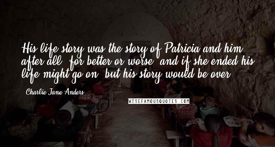 Charlie Jane Anders Quotes: His life story was the story of Patricia and him, after all, for better or worse, and if she ended his life might go on, but his story would be over.