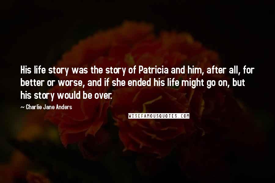 Charlie Jane Anders Quotes: His life story was the story of Patricia and him, after all, for better or worse, and if she ended his life might go on, but his story would be over.