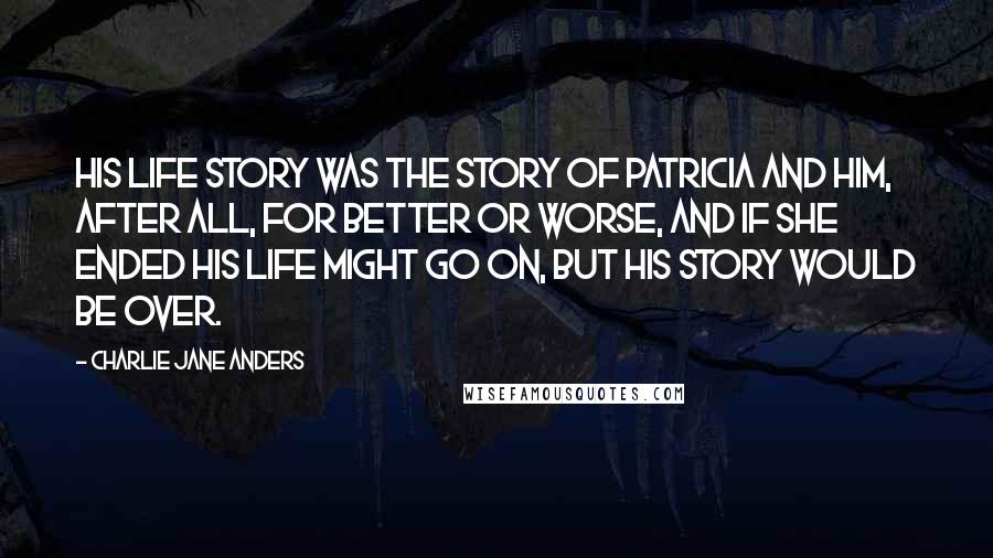 Charlie Jane Anders Quotes: His life story was the story of Patricia and him, after all, for better or worse, and if she ended his life might go on, but his story would be over.