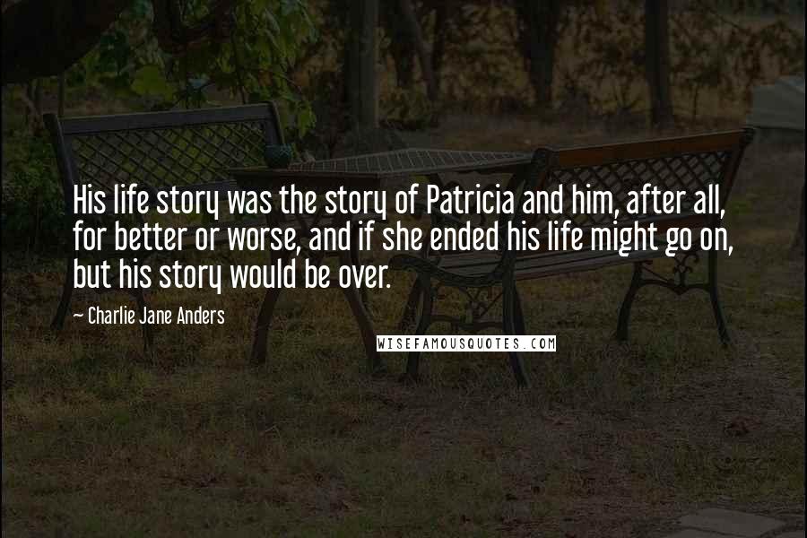 Charlie Jane Anders Quotes: His life story was the story of Patricia and him, after all, for better or worse, and if she ended his life might go on, but his story would be over.