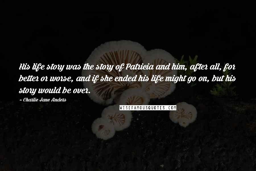 Charlie Jane Anders Quotes: His life story was the story of Patricia and him, after all, for better or worse, and if she ended his life might go on, but his story would be over.