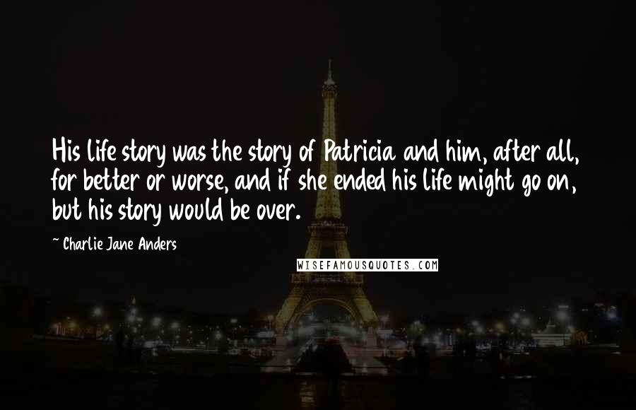 Charlie Jane Anders Quotes: His life story was the story of Patricia and him, after all, for better or worse, and if she ended his life might go on, but his story would be over.