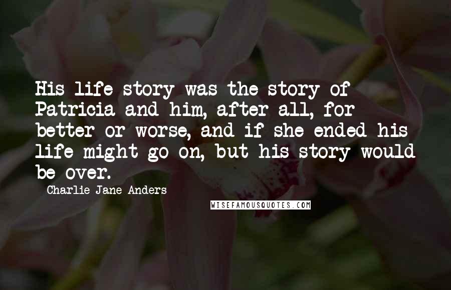 Charlie Jane Anders Quotes: His life story was the story of Patricia and him, after all, for better or worse, and if she ended his life might go on, but his story would be over.