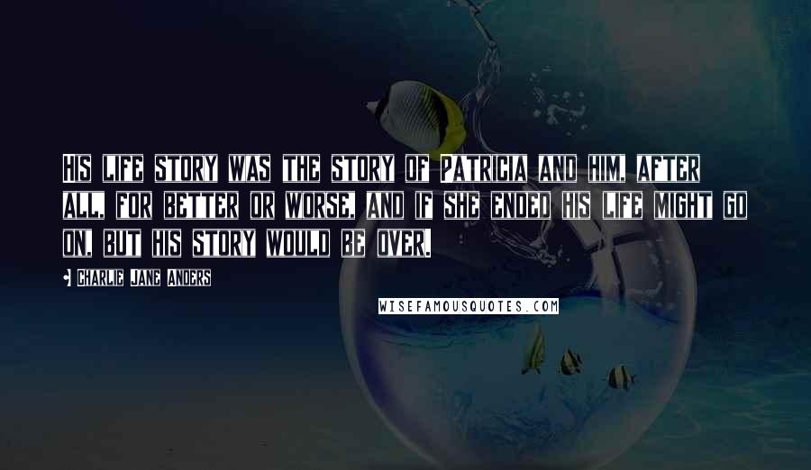 Charlie Jane Anders Quotes: His life story was the story of Patricia and him, after all, for better or worse, and if she ended his life might go on, but his story would be over.