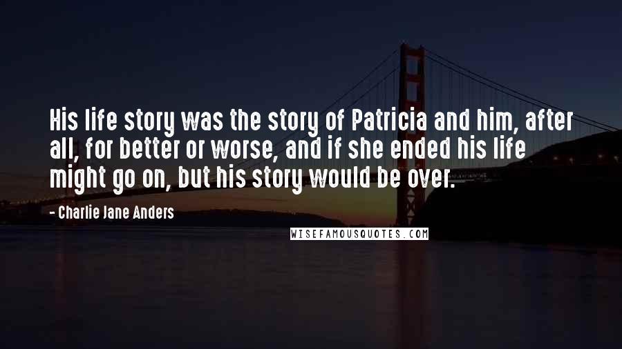 Charlie Jane Anders Quotes: His life story was the story of Patricia and him, after all, for better or worse, and if she ended his life might go on, but his story would be over.