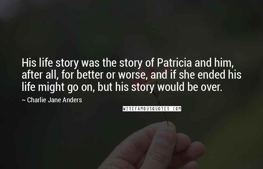 Charlie Jane Anders Quotes: His life story was the story of Patricia and him, after all, for better or worse, and if she ended his life might go on, but his story would be over.