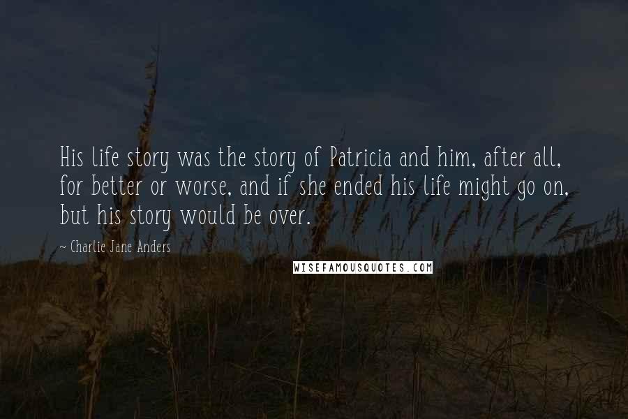 Charlie Jane Anders Quotes: His life story was the story of Patricia and him, after all, for better or worse, and if she ended his life might go on, but his story would be over.