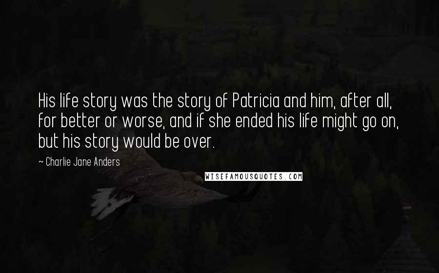 Charlie Jane Anders Quotes: His life story was the story of Patricia and him, after all, for better or worse, and if she ended his life might go on, but his story would be over.