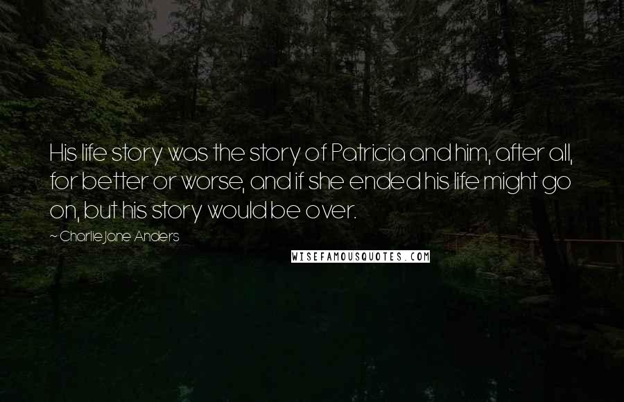 Charlie Jane Anders Quotes: His life story was the story of Patricia and him, after all, for better or worse, and if she ended his life might go on, but his story would be over.