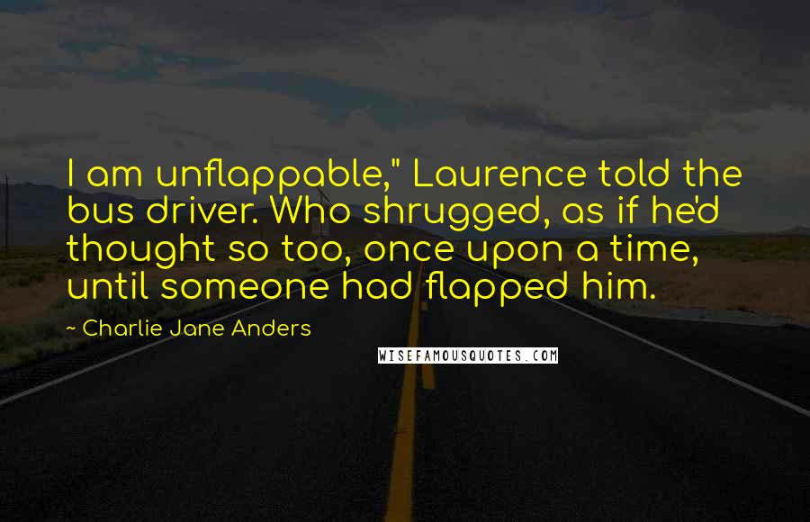 Charlie Jane Anders Quotes: I am unflappable," Laurence told the bus driver. Who shrugged, as if he'd thought so too, once upon a time, until someone had flapped him.