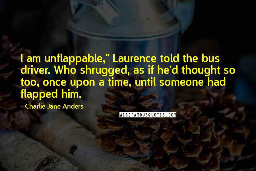 Charlie Jane Anders Quotes: I am unflappable," Laurence told the bus driver. Who shrugged, as if he'd thought so too, once upon a time, until someone had flapped him.